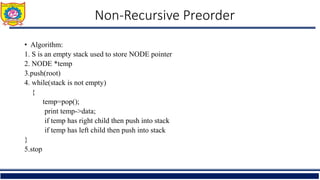 Non-Recursive Preorder
• Algorithm:
1. S is an empty stack used to store NODE pointer
2. NODE *temp
3.push(root)
4. while(stack is not empty)
{
temp=pop();
print temp->data;
if temp has right child then push into stack
if temp has left child then push into stack
}
5.stop
 