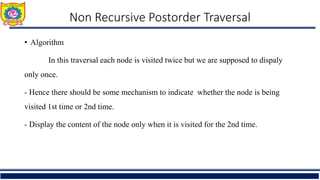 • Algorithm
In this traversal each node is visited twice but we are supposed to dispaly
only once.
- Hence there should be some mechanism to indicate whether the node is being
visited 1st time or 2nd time.
- Display the content of the node only when it is visited for the 2nd time.
Non Recursive Postorder Traversal
 