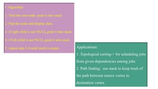• Algorithm
1. Visit the root node. push it into stack
2. Pop the node and display data.
3. if right child is not NULL,push it into stack
4. if left child is not NULL,push it into stack
5. repeat step 2-4 until stack is empty Applications:
1. Topological sorting-> for scheduling jobs
from given dependencies among jobs
2. Path finding: use stack to keep track of
the path between source vertex to
destination vertex
 