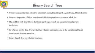 Binary Search Tree
• When we store order data into array structure we use efficient search algorithm.e.g. Binary Search
• However, to provide efficient insertion and deletion operation,we represent a link list.
• The problem with linked list is that their search algo. which are sequential searches,very
ineffecient.
• So what we need is data structure that has efficient search algo. and at the same time efficient
insertion and deletion operation.
• Binary Search Tree provide that structure.
 