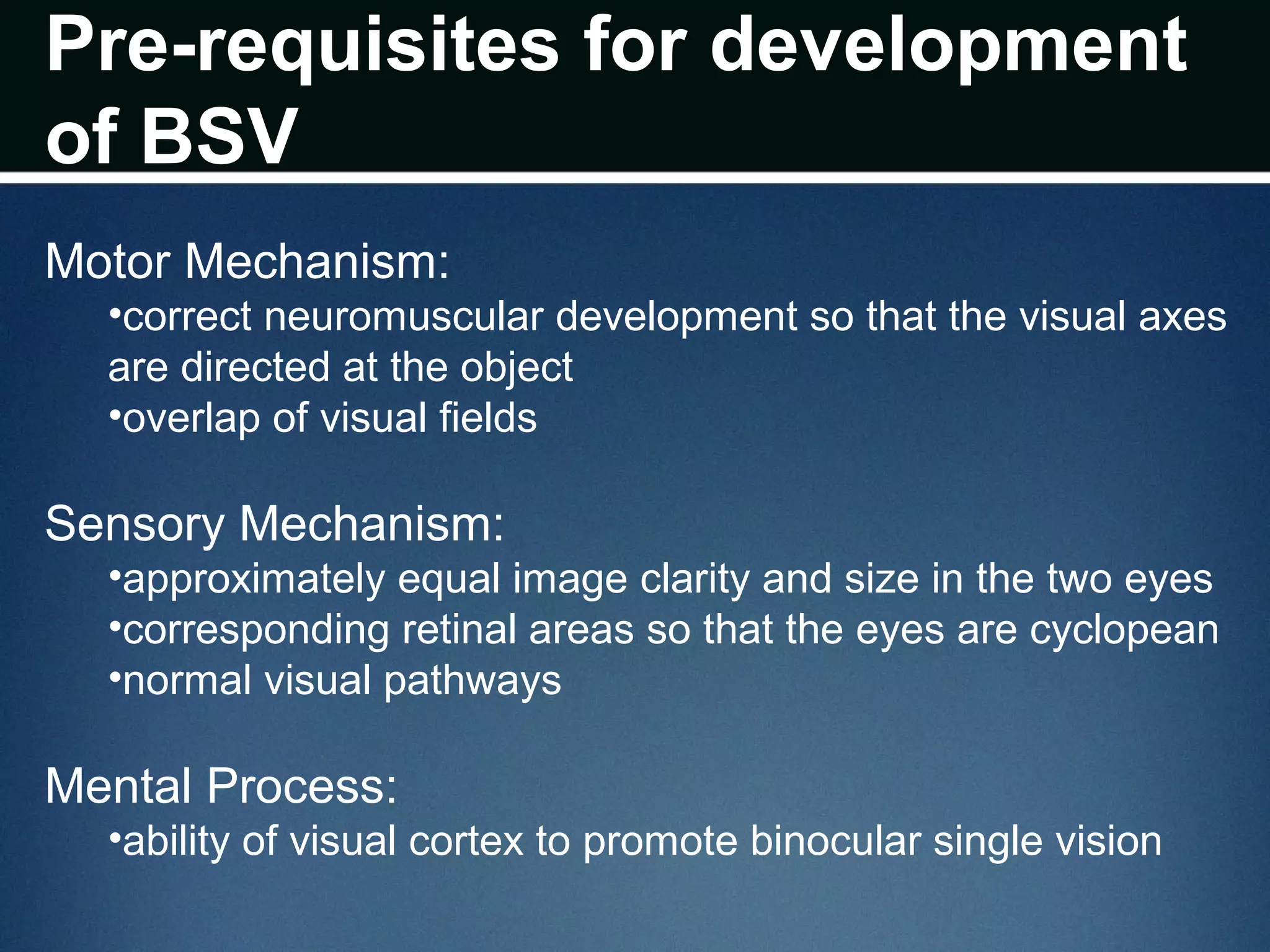 Pre-requisites for development
of BSV
Motor Mechanism:
•correct neuromuscular development so that the visual axes
are directed at the object
•overlap of visual fields
Sensory Mechanism:
•approximately equal image clarity and size in the two eyes
•corresponding retinal areas so that the eyes are cyclopean
•normal visual pathways
Mental Process:
•ability of visual cortex to promote binocular single vision
 