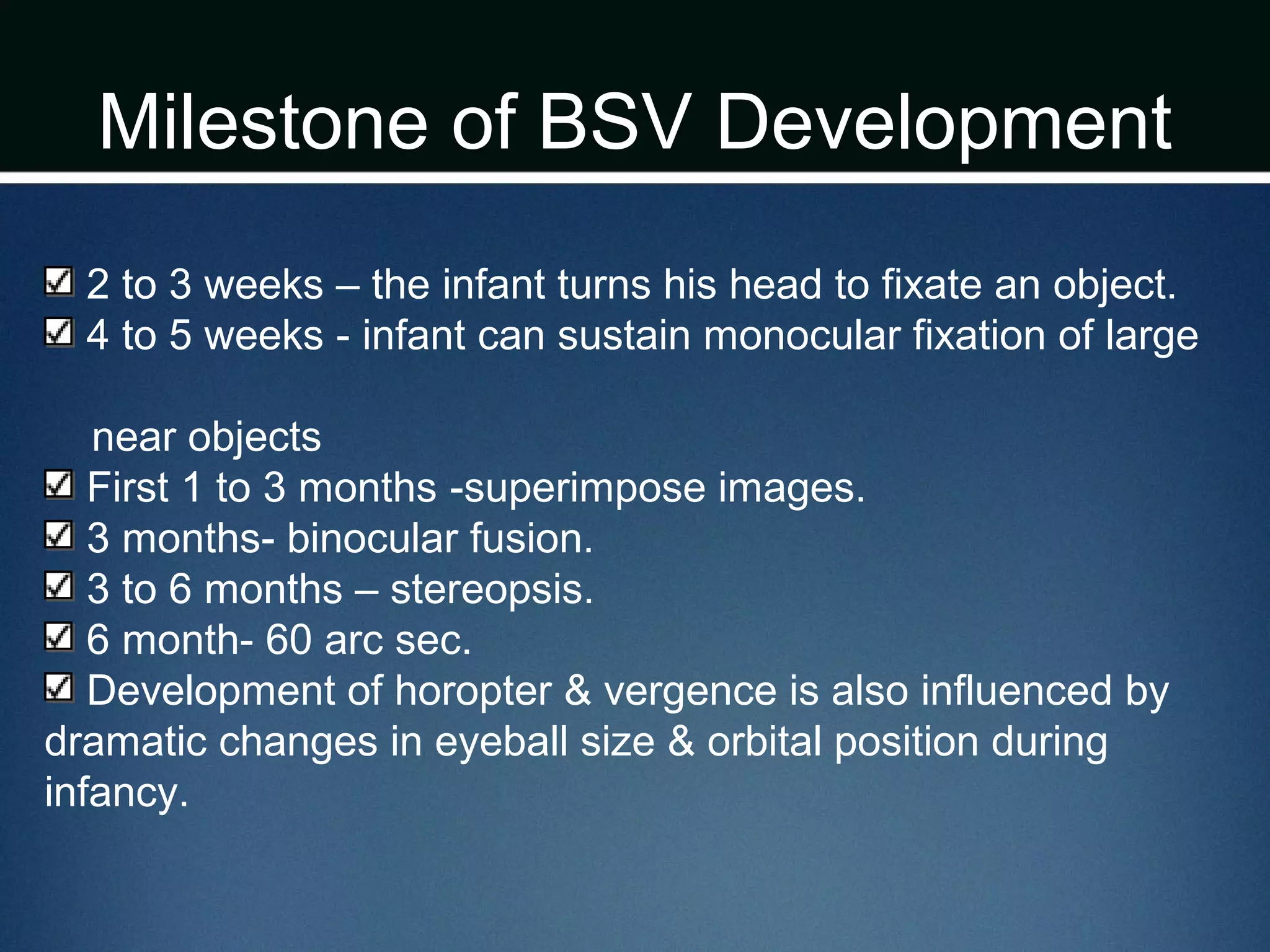 Milestone of BSV Development
2 to 3 weeks – the infant turns his head to fixate an object.
4 to 5 weeks - infant can sustain monocular fixation of large
near objects
First 1 to 3 months -superimpose images.
3 months- binocular fusion.
3 to 6 months – stereopsis.
6 month- 60 arc sec.
Development of horopter & vergence is also influenced by
dramatic changes in eyeball size & orbital position during
infancy.
 