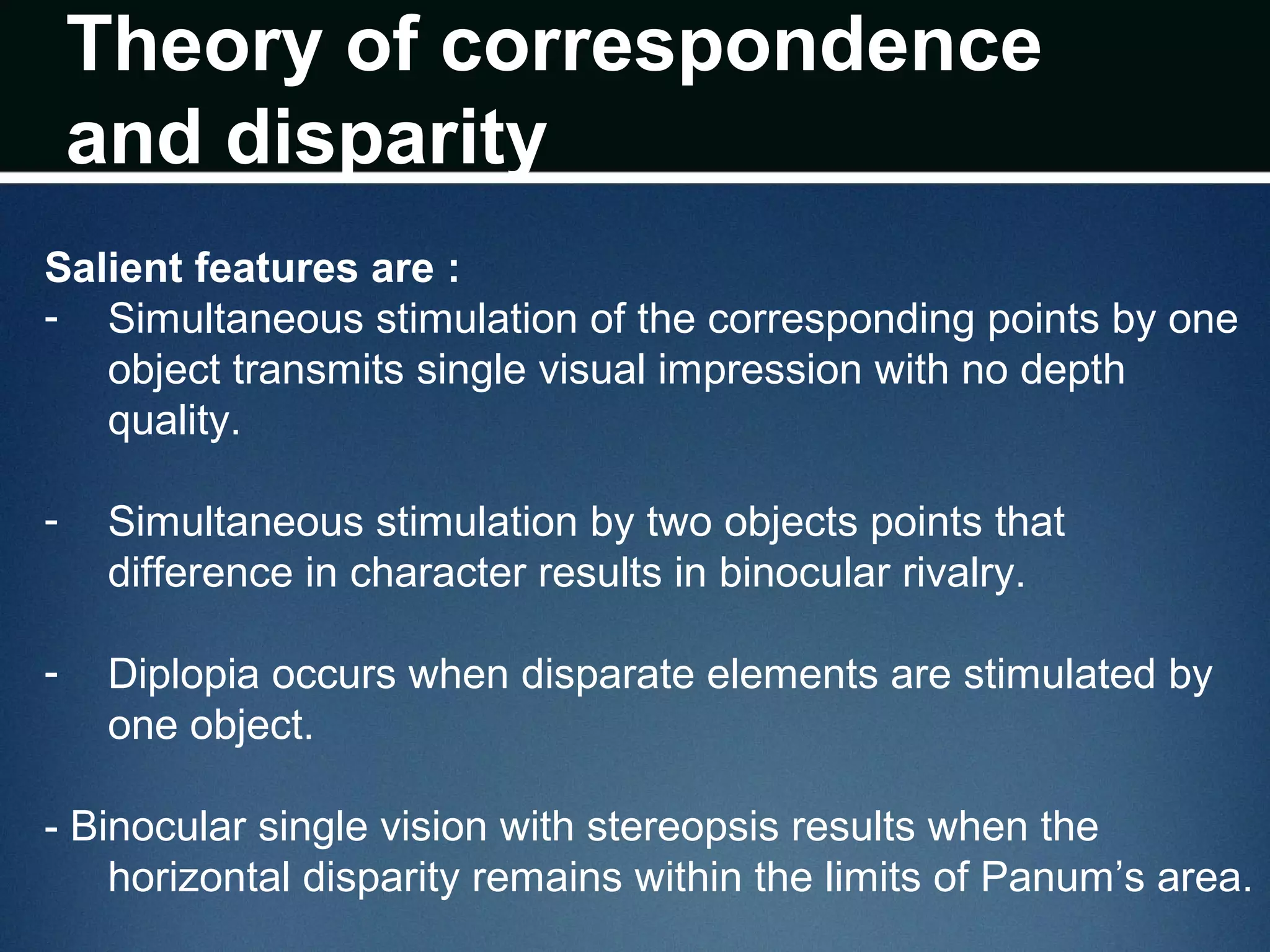 Theory of correspondence
and disparity
Salient features are :
- Simultaneous stimulation of the corresponding points by one
object transmits single visual impression with no depth
quality.
- Simultaneous stimulation by two objects points that
difference in character results in binocular rivalry.
- Diplopia occurs when disparate elements are stimulated by
one object.
- Binocular single vision with stereopsis results when the
horizontal disparity remains within the limits of Panum’s area.
 