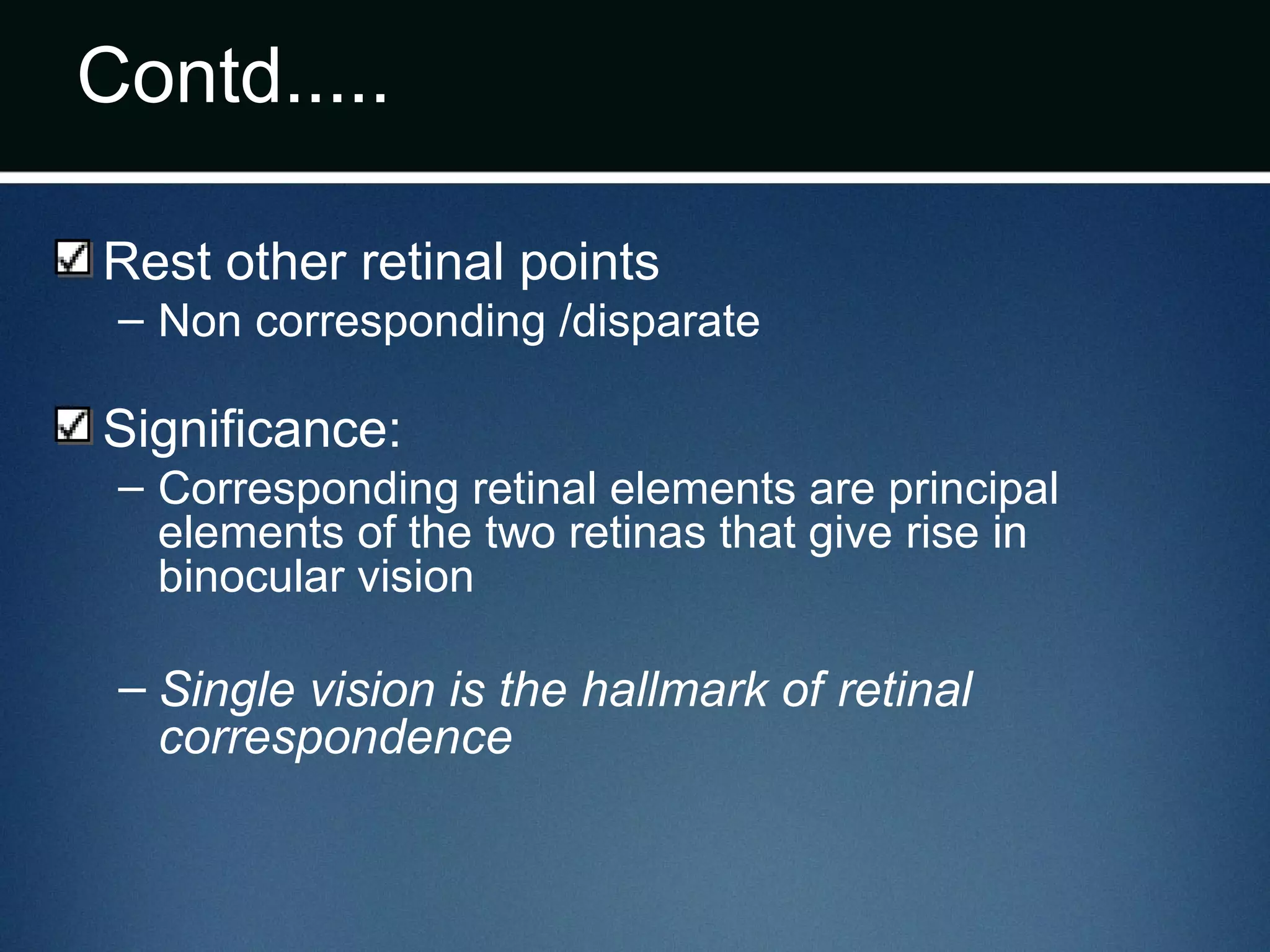 Contd.....
Rest other retinal points
– Non corresponding /disparate
Significance:
– Corresponding retinal elements are principal
elements of the two retinas that give rise in
binocular vision
– Single vision is the hallmark of retinal
correspondence
 