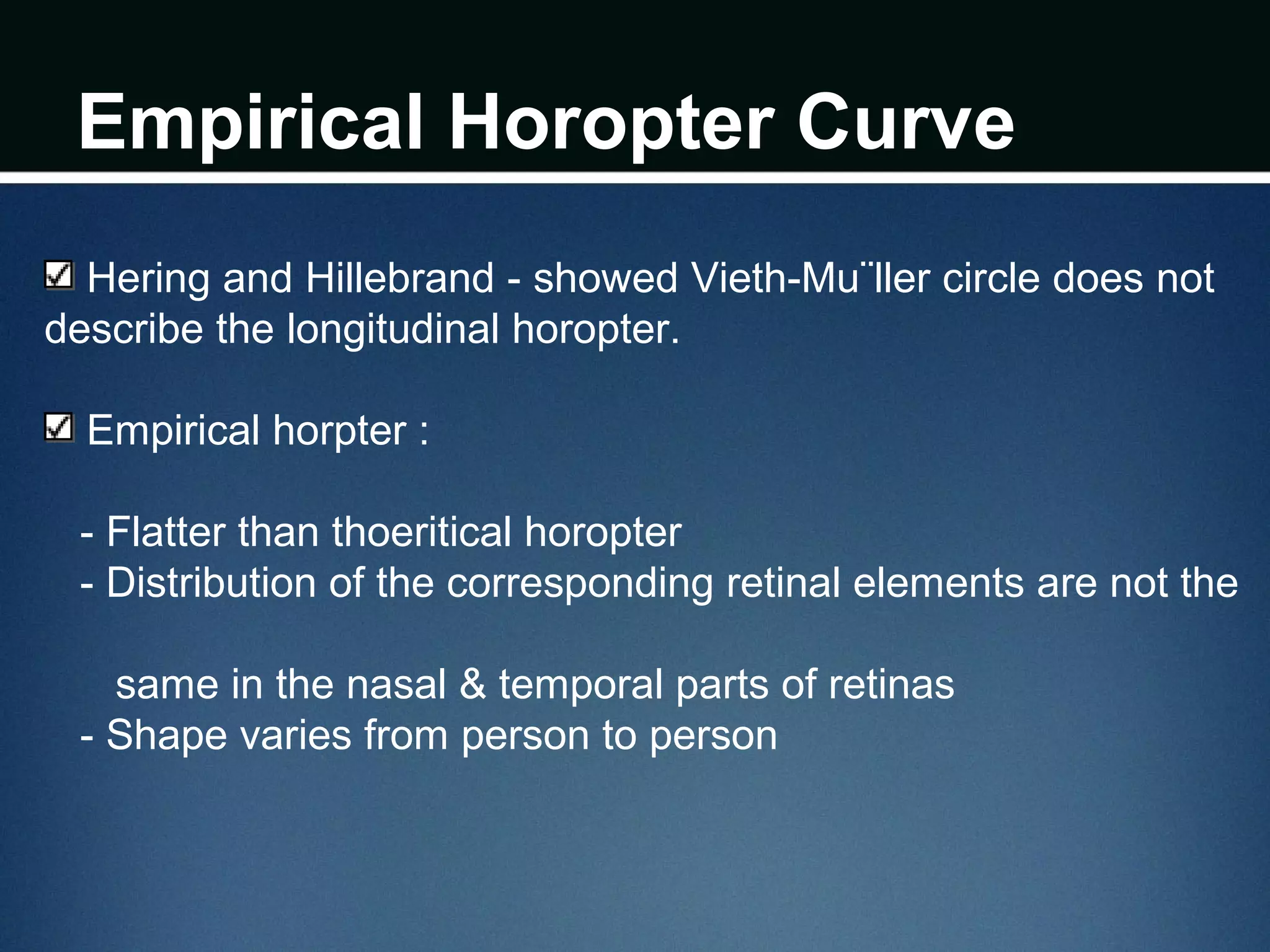 Empirical Horopter Curve
Hering and Hillebrand - showed Vieth-Mu¨ller circle does not
describe the longitudinal horopter.
Empirical horpter :
- Flatter than thoeritical horopter
- Distribution of the corresponding retinal elements are not the
same in the nasal & temporal parts of retinas
- Shape varies from person to person
 