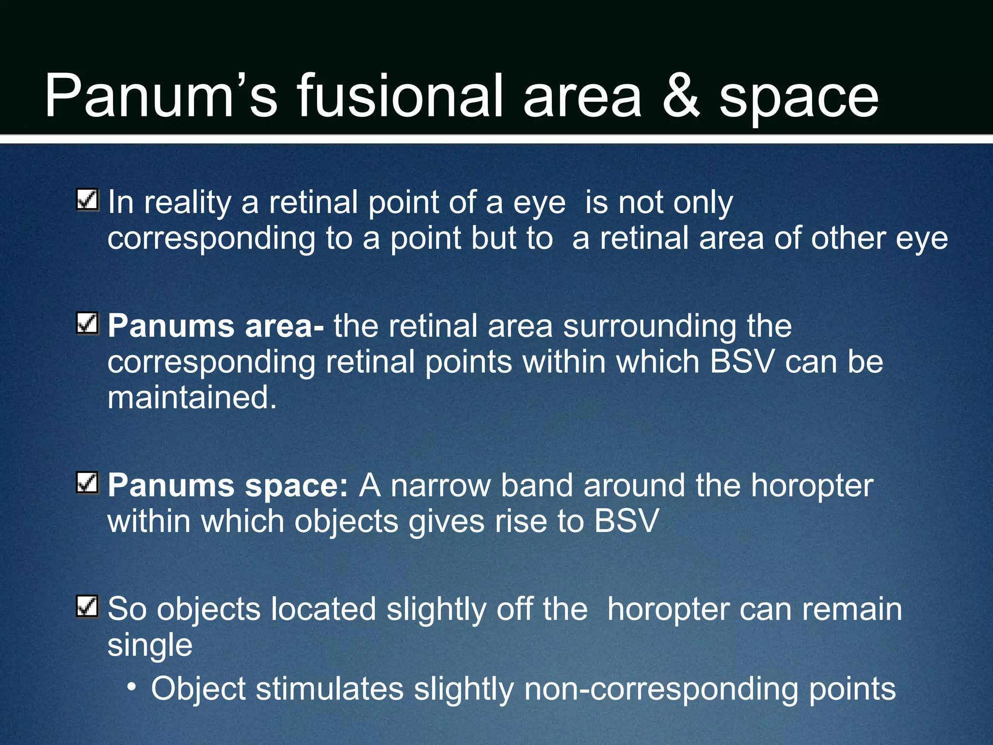 Panum’s fusional area & space
In reality a retinal point of a eye is not only
corresponding to a point but to a retinal area of other eye
Panums area- the retinal area surrounding the
corresponding retinal points within which BSV can be
maintained.
Panums space: A narrow band around the horopter
within which objects gives rise to BSV
So objects located slightly off the horopter can remain
single
• Object stimulates slightly non-corresponding points
 