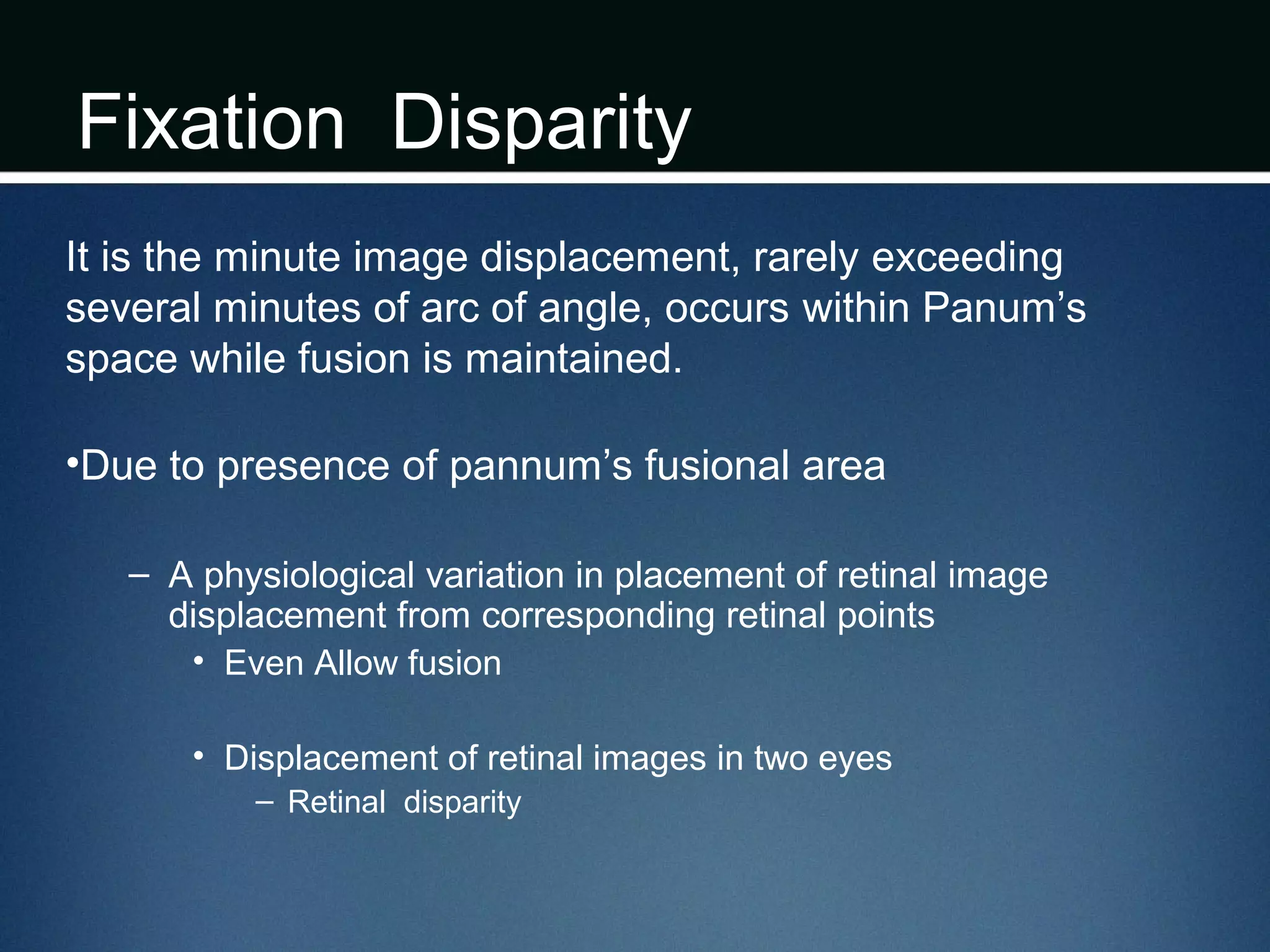 Fixation Disparity
It is the minute image displacement, rarely exceeding
several minutes of arc of angle, occurs within Panum’s
space while fusion is maintained.
•Due to presence of pannum’s fusional area
– A physiological variation in placement of retinal image
displacement from corresponding retinal points
• Even Allow fusion
• Displacement of retinal images in two eyes
– Retinal disparity
 