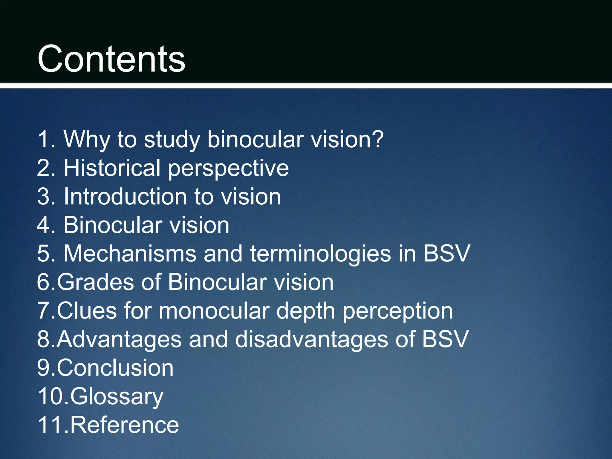 Contents
1. Why to study binocular vision?
2. Historical perspective
3. Introduction to vision
4. Binocular vision
5. Mechanisms and terminologies in BSV
6.Grades of Binocular vision
7.Clues for monocular depth perception
8.Advantages and disadvantages of BSV
9.Conclusion
10.Glossary
11.Reference
 