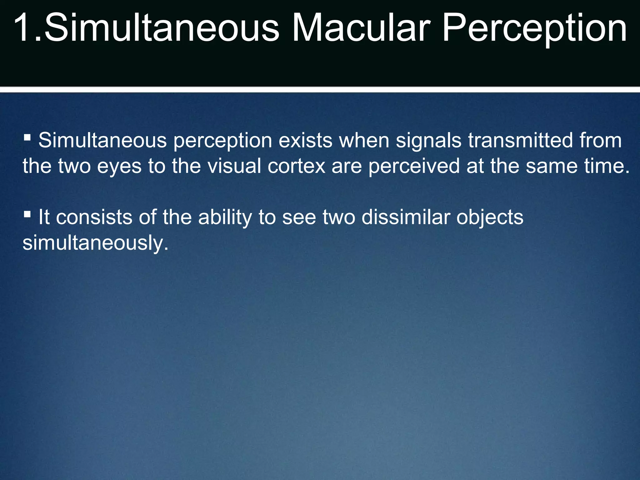 1.Simultaneous Macular Perception
 Simultaneous perception exists when signals transmitted from
the two eyes to the visual cortex are perceived at the same time.
 It consists of the ability to see two dissimilar objects
simultaneously.
 