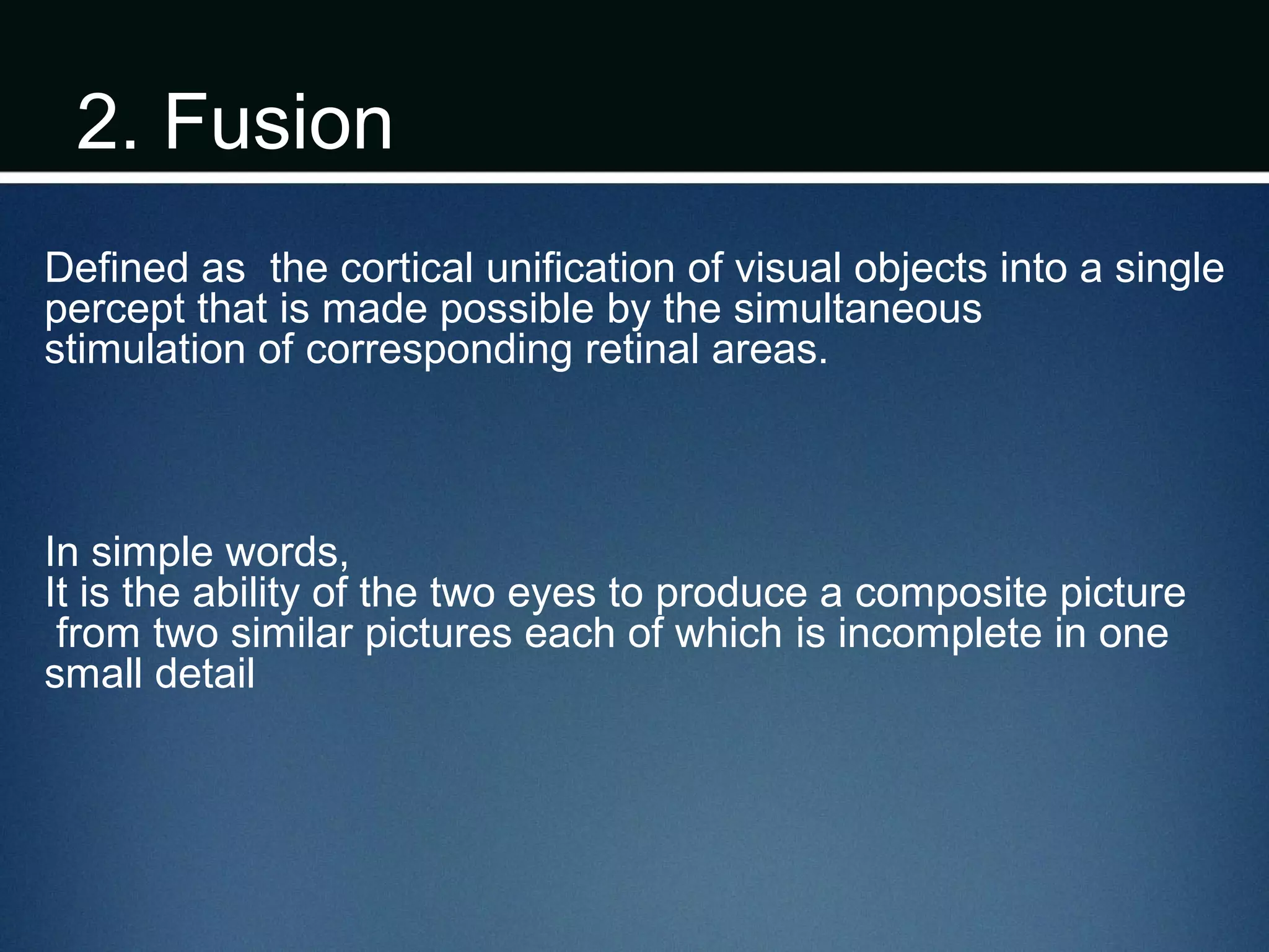 2. Fusion
Defined as the cortical unification of visual objects into a single
percept that is made possible by the simultaneous
stimulation of corresponding retinal areas.
In simple words,
It is the ability of the two eyes to produce a composite picture
from two similar pictures each of which is incomplete in one
small detail
 