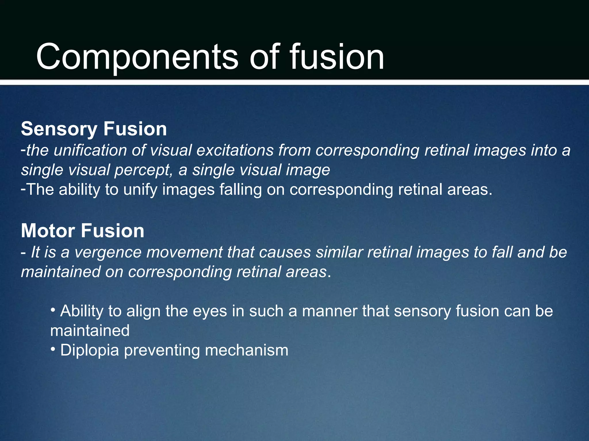 Components of fusion
Sensory Fusion
-the unification of visual excitations from corresponding retinal images into a
single visual percept, a single visual image
-The ability to unify images falling on corresponding retinal areas.
Motor Fusion
- It is a vergence movement that causes similar retinal images to fall and be
maintained on corresponding retinal areas.
• Ability to align the eyes in such a manner that sensory fusion can be
maintained
• Diplopia preventing mechanism
 