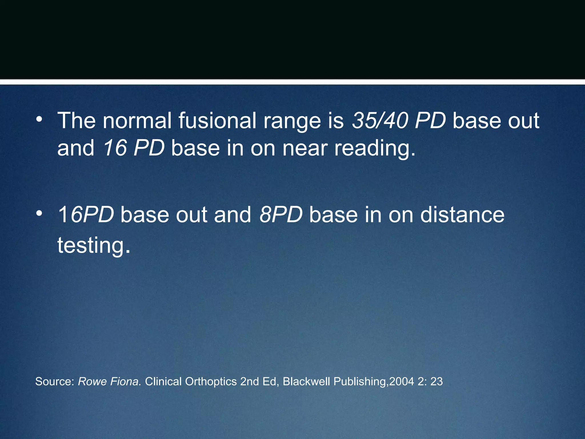 • The normal fusional range is 35/40 PD base out
and 16 PD base in on near reading.
• 16PD base out and 8PD base in on distance
testing.
Source: Rowe Fiona. Clinical Orthoptics 2nd Ed, Blackwell Publishing,2004 2: 23
 