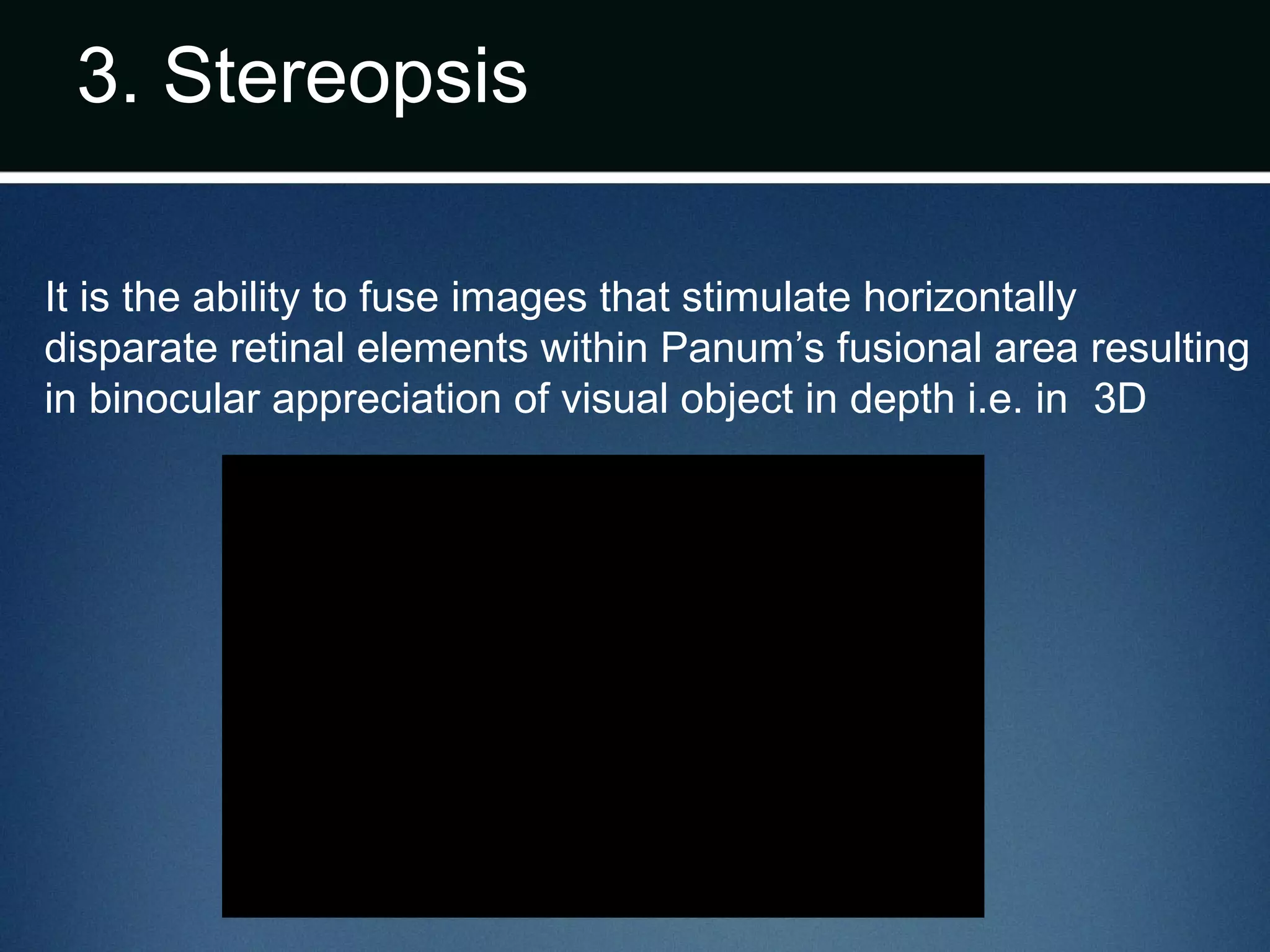 3. Stereopsis
It is the ability to fuse images that stimulate horizontally
disparate retinal elements within Panum’s fusional area resulting
in binocular appreciation of visual object in depth i.e. in 3D
 