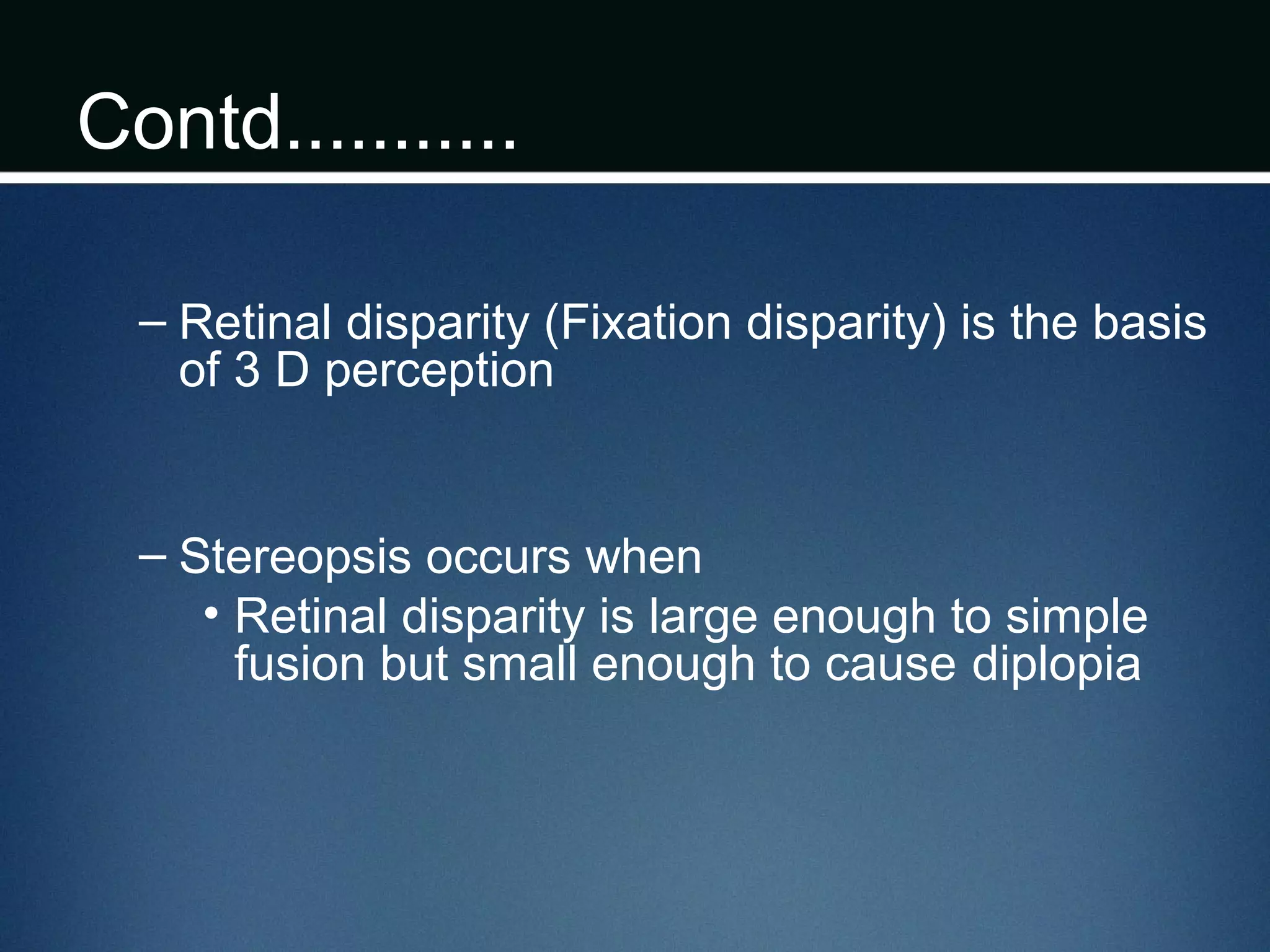 Contd...........
– Retinal disparity (Fixation disparity) is the basis
of 3 D perception
– Stereopsis occurs when
• Retinal disparity is large enough to simple
fusion but small enough to cause diplopia
 