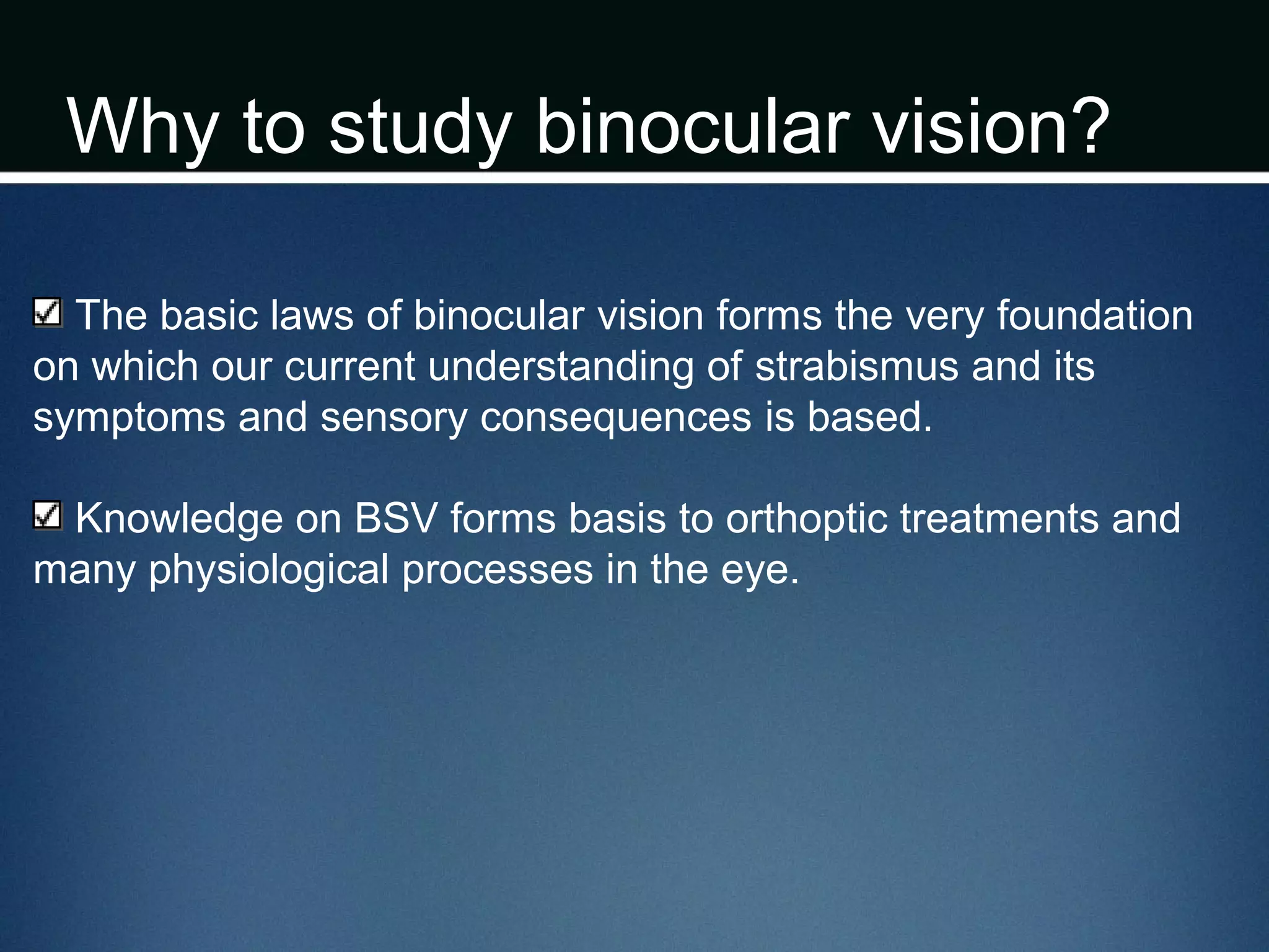 Why to study binocular vision?
The basic laws of binocular vision forms the very foundation
on which our current understanding of strabismus and its
symptoms and sensory consequences is based.
Knowledge on BSV forms basis to orthoptic treatments and
many physiological processes in the eye.
 