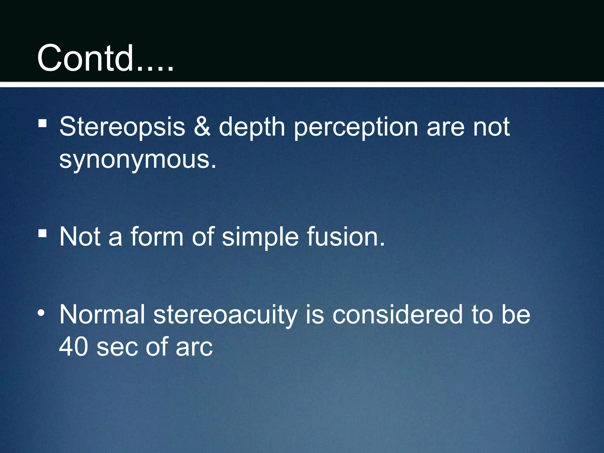 Contd....
 Stereopsis & depth perception are not
synonymous.
 Not a form of simple fusion.
• Normal stereoacuity is considered to be
40 sec of arc
 