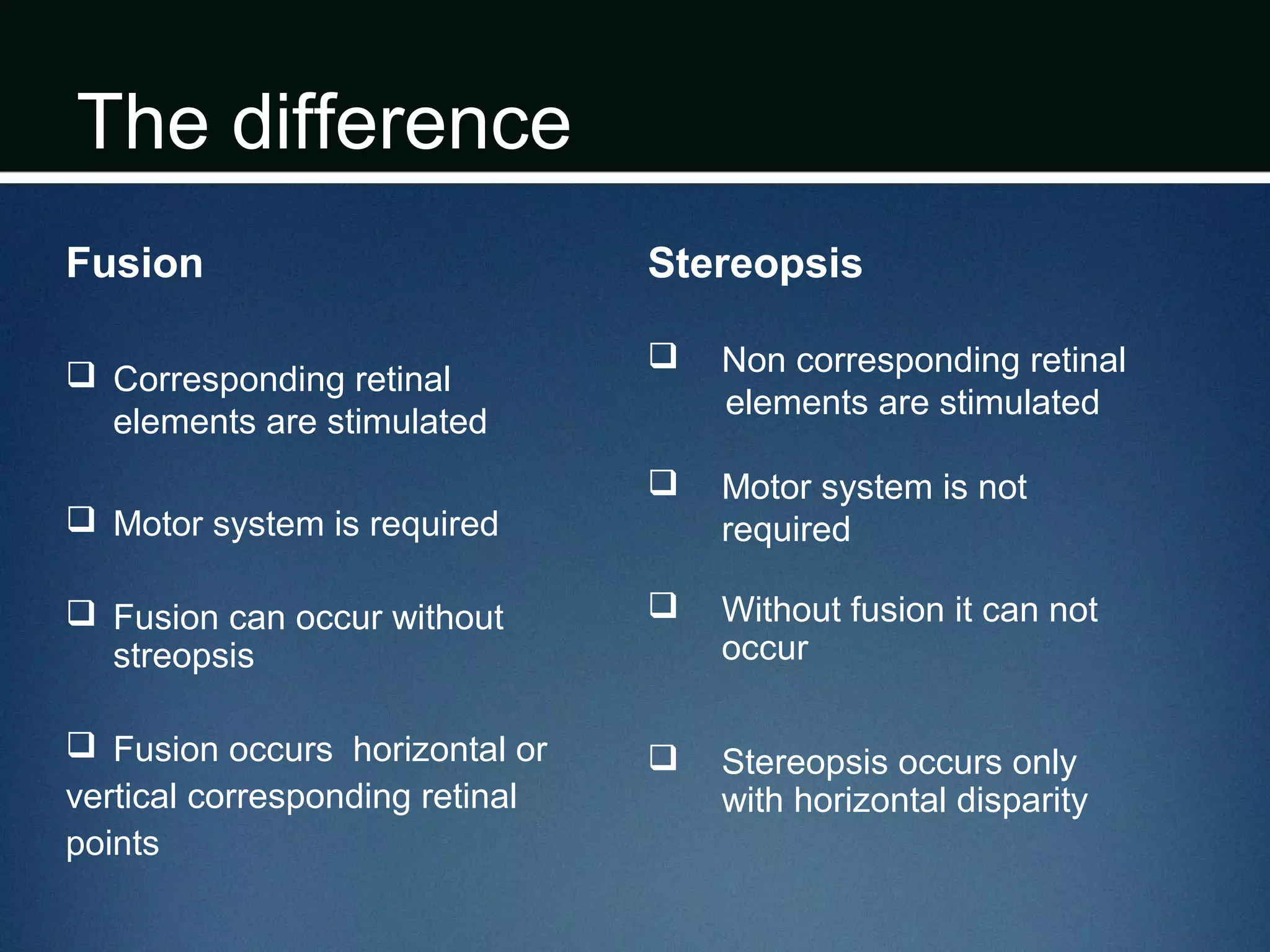 The difference
Fusion
 Corresponding retinal
elements are stimulated
 Motor system is required
 Fusion can occur without
streopsis
 Fusion occurs horizontal or
vertical corresponding retinal
points
Stereopsis
 Non corresponding retinal
elements are stimulated
 Motor system is not
required
 Without fusion it can not
occur
 Stereopsis occurs only
with horizontal disparity
 