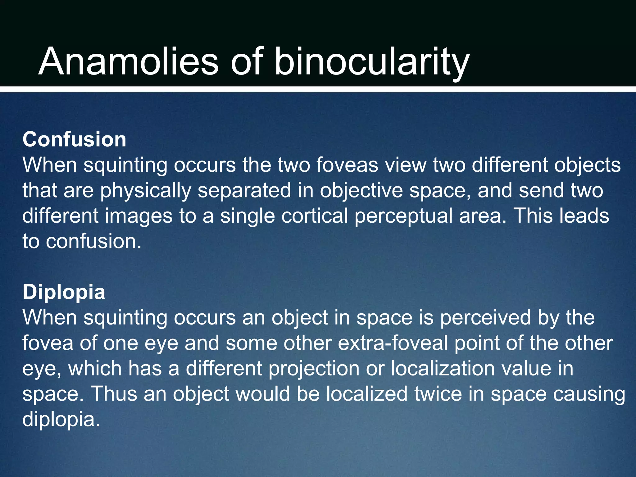 Anamolies of binocularity
Confusion
When squinting occurs the two foveas view two different objects
that are physically separated in objective space, and send two
different images to a single cortical perceptual area. This leads
to confusion.
Diplopia
When squinting occurs an object in space is perceived by the
fovea of one eye and some other extra-foveal point of the other
eye, which has a different projection or localization value in
space. Thus an object would be localized twice in space causing
diplopia.
 