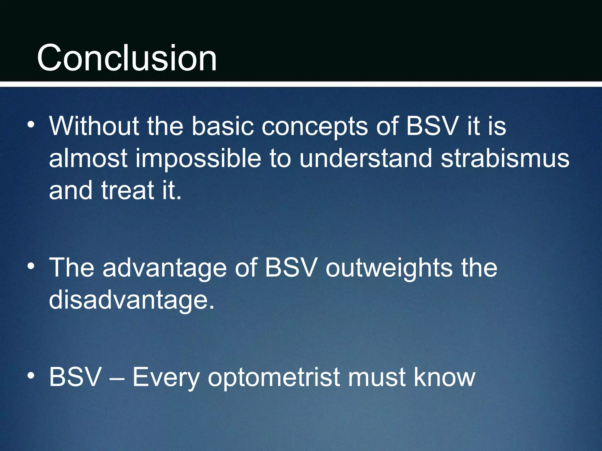 Conclusion
• Without the basic concepts of BSV it is
almost impossible to understand strabismus
and treat it.
• The advantage of BSV outweights the
disadvantage.
• BSV – Every optometrist must know
 