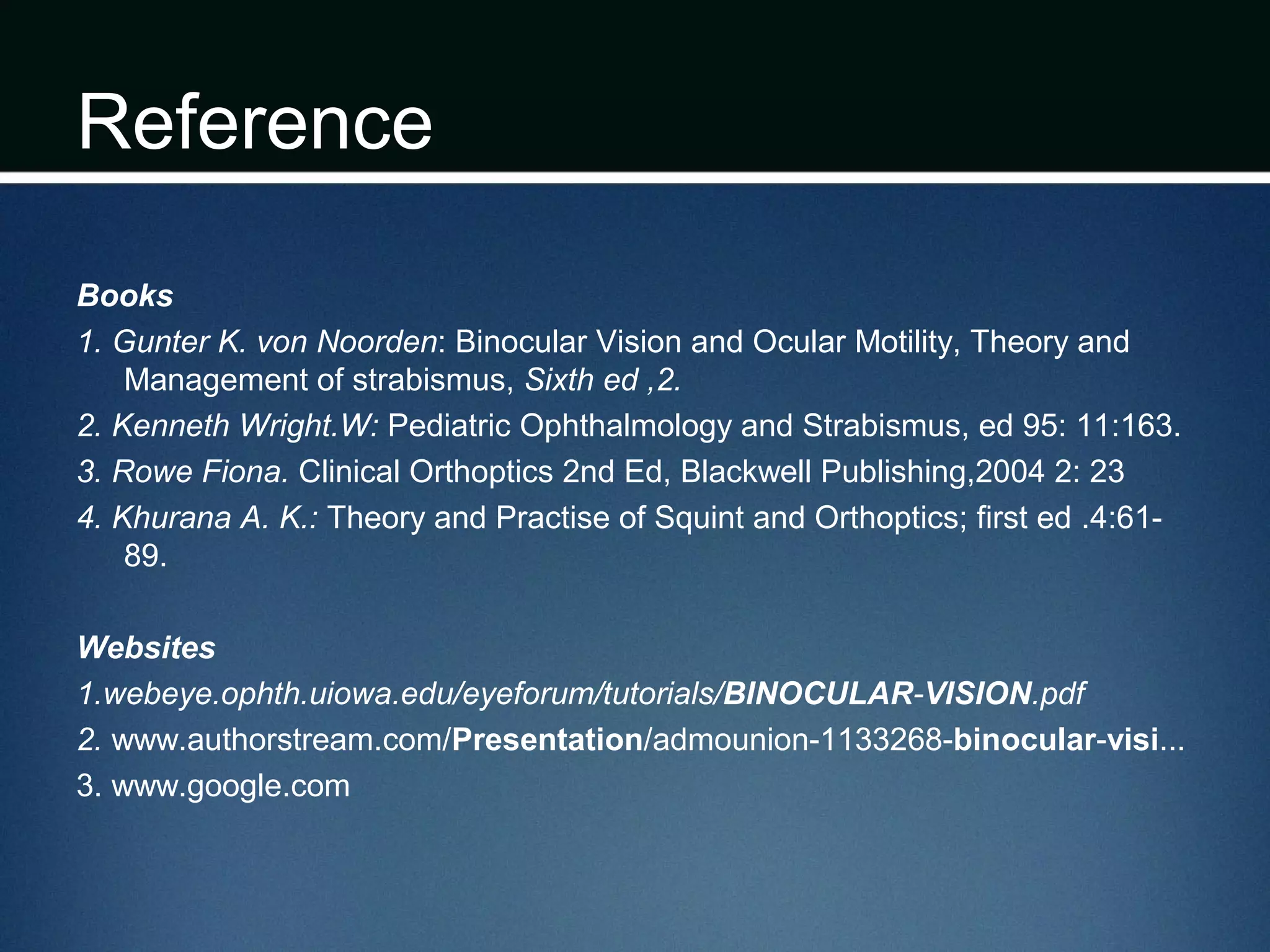 Reference
Books
1. Gunter K. von Noorden: Binocular Vision and Ocular Motility, Theory and
Management of strabismus, Sixth ed ,2.
2. Kenneth Wright.W: Pediatric Ophthalmology and Strabismus, ed 95: 11:163.
3. Rowe Fiona. Clinical Orthoptics 2nd Ed, Blackwell Publishing,2004 2: 23
4. Khurana A. K.: Theory and Practise of Squint and Orthoptics; first ed .4:61-
89.
Websites
1.webeye.ophth.uiowa.edu/eyeforum/tutorials/BINOCULAR-VISION.pdf
2. www.authorstream.com/Presentation/admounion-1133268-binocular-visi...
3. www.google.com
 