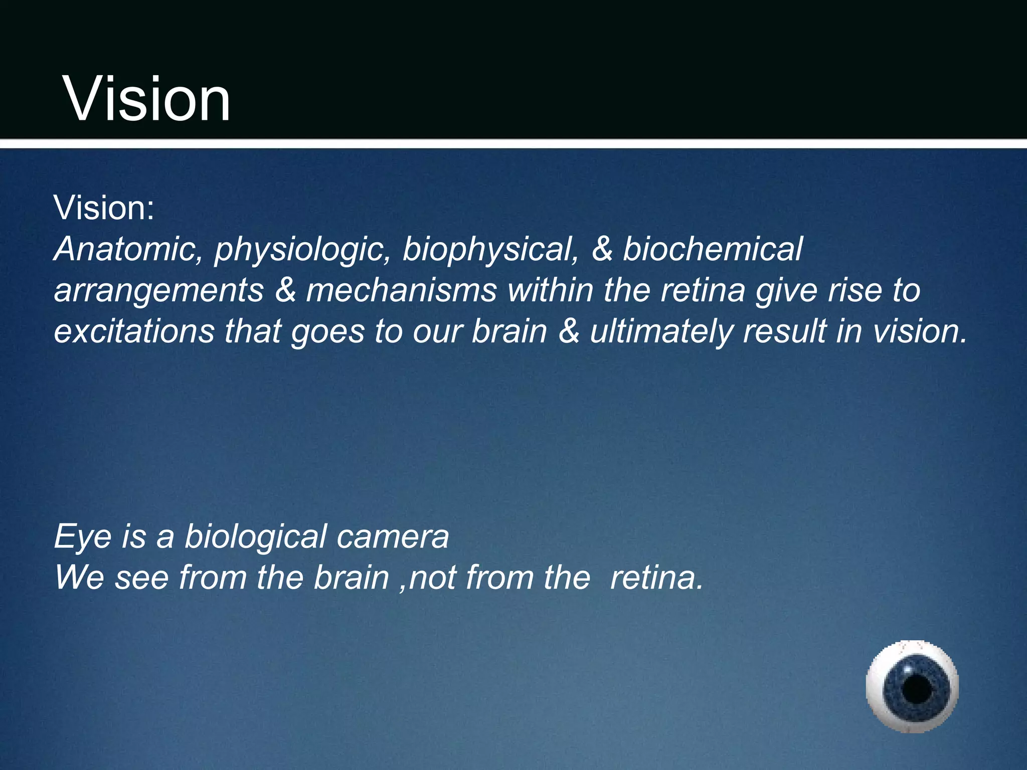 Vision
Vision:
Anatomic, physiologic, biophysical, & biochemical
arrangements & mechanisms within the retina give rise to
excitations that goes to our brain & ultimately result in vision.
Eye is a biological camera
We see from the brain ,not from the retina.
 