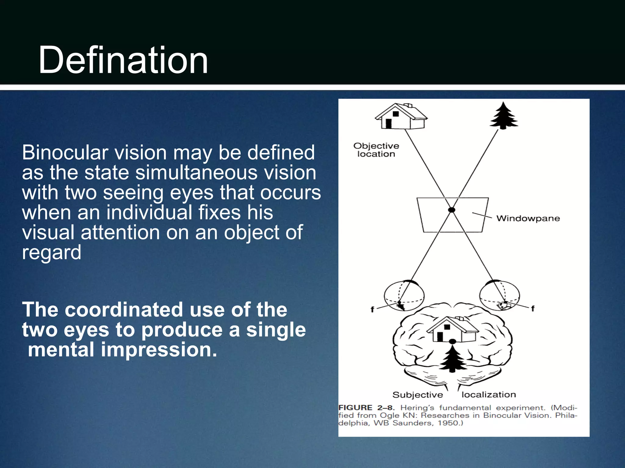 Defination
Binocular vision may be defined
as the state simultaneous vision
with two seeing eyes that occurs
when an individual fixes his
visual attention on an object of
regard
The coordinated use of the
two eyes to produce a single
mental impression.
 