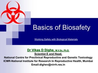 Basics of Biosafety
Dr Vikas D Dighe, M.V.Sc, Ph.D.
Scientist E and Head,
National Centre for Preclinical Reproductive and Genetic Toxicology
ICMR-National Institute for Research In Reproductive Health, Mumbai
Email:dighev@nirrh.res.in
Working Safely with Biological Materials
 