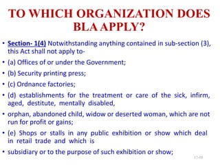 TO WHICH ORGANIZATION DOES
BLAAPPLY?
• Section- 1(4) Notwithstanding anything contained in sub-section (3),
this Act shall not apply to-
• (a) Offices of or under the Government;
• (b) Security printing press;
• (c) Ordnance factories;
• (d) establishments for the treatment or care of the sick, infirm,
aged, destitute, mentally disabled,
• orphan, abandoned child, widow or deserted woman, which are not
run for profit or gains;
• (e) Shops or stalls in any public exhibition or show which deal
in retail trade and which is
• subsidiary or to the purpose of such exhibition or show;
17-10
 