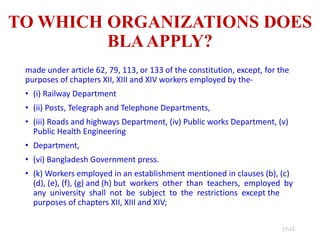 TO WHICH ORGANIZATIONS DOES
BLAAPPLY?
made under article 62, 79, 113, or 133 of the constitution, except, for the
purposes of chapters XII, XIII and XIV workers employed by the-
• (i) Railway Department
• (ii) Posts, Telegraph and Telephone Departments,
• (iii) Roads and highways Department, (iv) Public works Department, (v)
Public Health Engineering
• Department,
• (vi) Bangladesh Government press.
• (k) Workers employed in an establishment mentioned in clauses (b), (c)
(d), (e), (f), (g) and (h) but workers other than teachers, employed by
any university shall not be subject to the restrictions except the
purposes of chapters XII, XIII and XIV;
17-12
 