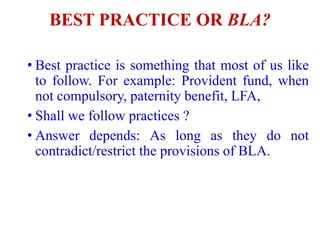 BEST PRACTICE OR BLA?
• Best practice is something that most of us like
to follow. For example: Provident fund, when
not compulsory, paternity benefit, LFA,
• Shall we follow practices ?
• Answer depends: As long as they do not
contradict/restrict the provisions of BLA.
 