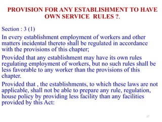 PROVISION FOR ANY ESTABLISHMENT TO HAVE
OWN SERVICE RULES ?.
Section : 3 (1)
In every establishment employment of workers and other
matters incidental thereto shall be regulated in accordance
with the provisions of this chapter;
Provided that any establishment may have its own rules
regulating employment of workers, but no such rules shall be
less favorable to any worker than the provisions of this
chapter.
Provided that , the establishments, to which these laws are not
applicable, shall not be able to prepare any rule, regulation,
house policy by providing less facility than any facilities
provided by this Act:
17
 