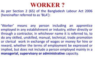 WORKER ?
As per Section 2 (65) of the Bangladesh Labour Act 2006
(hereinafter referred to as ‘BLA’):
‘Worker’ means any person including an apprentice
employed in any establishment or industry, either directly or
through a contractor, in whichever name it is referred to, to
do any skilled, unskilled, manual, technical, trade promotion
or clerical work in exchange of wages or money for hire or
reward, whether the terms of employment be expressed or
implied, but does not include a person employed mainly in a
managerial, supervisory or administrative capacity.
 