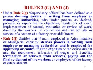 RULES 2 (G) AND (J)
• Under Rule 2(g) ‘Supervisory officer’ has been defined as a
person deriving powers in writing from employer or
managing authorities, who under powers so derived,
provides or supervises the objectives, regulations of work,
implementation of control, evaluation or review of work,
directing the workers, in connection with an activity or
service of a section of a factory or establishment.
• Rule 2(j) clarifies that ‘Person employed in Administrative
or Managerial capacity’ derives powers in writing from
employer or managing authorities, and is employed for
approving or controlling the expenses of the establishment
and the recruitment, allocation of wages and benefits,
termination or removal from services, paying out the
final settlement of the workers or employees of the factory
or establishment.
19
 