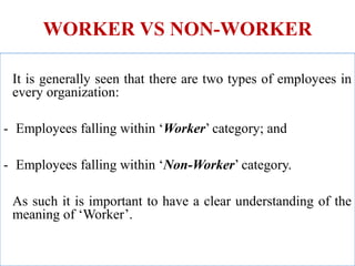 WORKER VS NON-WORKER
It is generally seen that there are two types of employees in
every organization:
- Employees falling within ‘Worker’ category; and
- Employees falling within ‘Non-Worker’ category.
As such it is important to have a clear understanding of the
meaning of ‘Worker’.
 