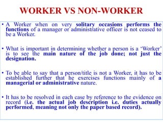 WORKER VS NON-WORKER
• A Worker when on very solitary occasions performs the
functions of a manager or administrative officer is not ceased to
be a Worker.
• What is important in determining whether a person is a ‘Worker’
is to see the main nature of the job done; not just the
designation.
• To be able to say that a person/title is not a Worker, it has to be
established further that he exercises functions mainly of a
managerial or administrative nature.
• It has to be resolved in each case by reference to the evidence on
record (i.e. the actual job description i.e. duties actually
performed, meaning not only the paper based record).
 