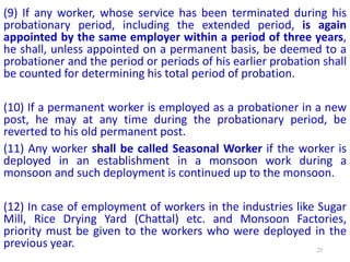 (9) If any worker, whose service has been terminated during his
probationary period, including the extended period, is again
appointed by the same employer within a period of three years,
he shall, unless appointed on a permanent basis, be deemed to a
probationer and the period or periods of his earlier probation shall
be counted for determining his total period of probation.
(10) If a permanent worker is employed as a probationer in a new
post, he may at any time during the probationary period, be
reverted to his old permanent post.
(11) Any worker shall be called Seasonal Worker if the worker is
deployed in an establishment in a monsoon work during a
monsoon and such deployment is continued up to the monsoon.
(12) In case of employment of workers in the industries like Sugar
Mill, Rice Drying Yard (Chattal) etc. and Monsoon Factories,
priority must be given to the workers who were deployed in the
previous year. 25
 