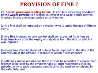 PROVISION OF FINE ?
25. Special provisions relating to fine : (1) No fine exceeding one-tenth
of the wages payable to a worker in respect of a wage-period may be
imposed in any one wage-period on any worker.
(2) No fine shall be imposed on a worker who is under the age of fifteen
years.
(3) No fine imposed on any worker shall be recovered from him by
installments or after the expiry of sixty days from the day on which it
was imposed.
(4) Every fine shall be deemed to have been imposed on the day of the
commission of the offence in respect of which it was imposed.
(5) All fines and all realizations there of shall be recorded in a prescribed
register to be kept by the employer and all such realizations shall be
speeded only to such purposes beneficial to the workers employed in
the establishment. 26
 