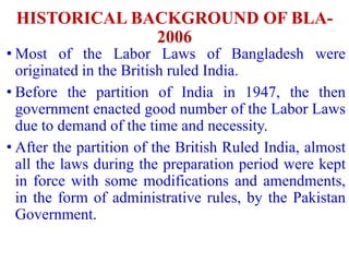 HISTORICAL BACKGROUND OF BLA-
2006
• Most of the Labor Laws of Bangladesh were
originated in the British ruled India.
• Before the partition of India in 1947, the then
government enacted good number of the Labor Laws
due to demand of the time and necessity.
• After the partition of the British Ruled India, almost
all the laws during the preparation period were kept
in force with some modifications and amendments,
in the form of administrative rules, by the Pakistan
Government.
 