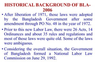 HISTORICAL BACKGROUND OF BLA-
2006
• After liberation of 1971, those laws were adopted
by the Bangladesh Government after some
amendment through PO No. 48 in the year of 1972.
• Prior to this new Labor Law, there were 26 Acts, 14
Ordinances and about 35 rules and regulations and
most of those laws were quite old. Some of the laws
were ambiguous.
• Considering the overall situation, the Government
of Bangladesh formed a National Labor Law
Commission on June 29, 1992.
 