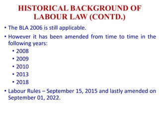 HISTORICAL BACKGROUND OF
LABOUR LAW (CONTD.)
• The BLA 2006 is still applicable.
• However it has been amended from time to time in the
following years:
• 2008
• 2009
• 2010
• 2013
• 2018
• Labour Rules – September 15, 2015 and lastly amended on
September 01, 2022.
 