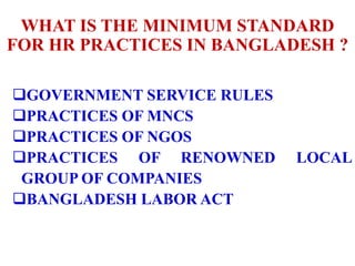 WHAT IS THE MINIMUM STANDARD
FOR HR PRACTICES IN BANGLADESH ?
GOVERNMENT SERVICE RULES
PRACTICES OF MNCS
PRACTICES OF NGOS
PRACTICES OF RENOWNED LOCAL
GROUP OF COMPANIES
BANGLADESH LABOR ACT
 