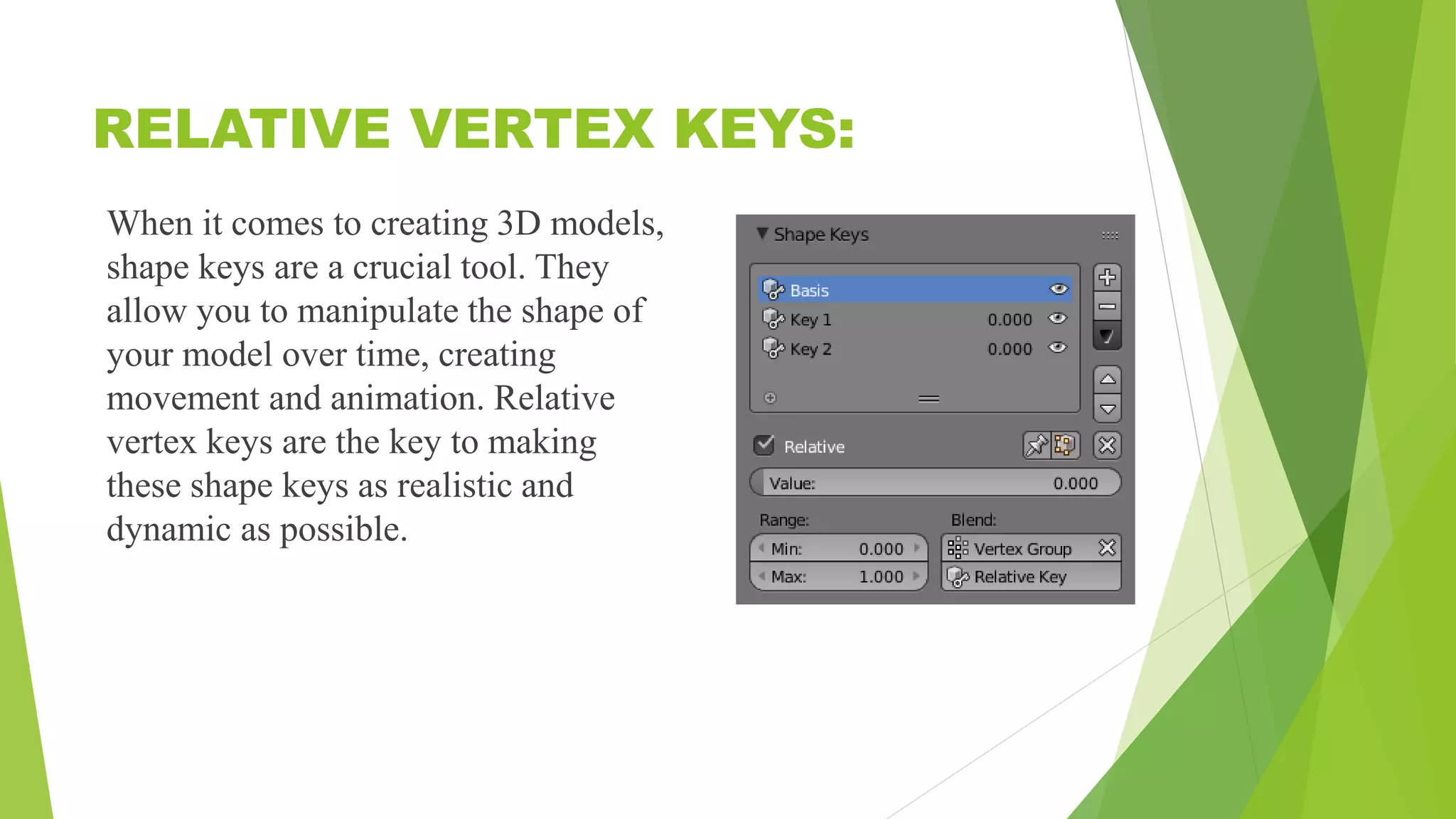 RELATIVE VERTEX KEYS:
When it comes to creating 3D models,
shape keys are a crucial tool. They
allow you to manipulate the shape of
your model over time, creating
movement and animation. Relative
vertex keys are the key to making
these shape keys as realistic and
dynamic as possible.
 
