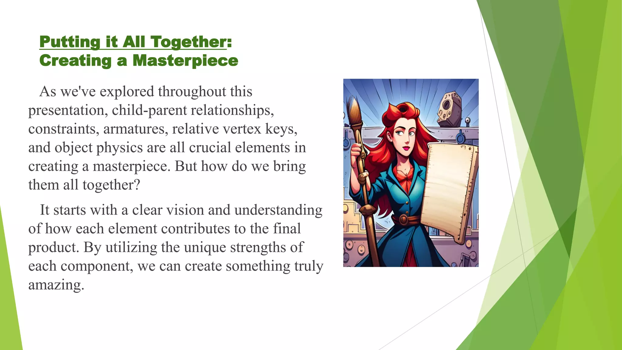 Putting it All Together:
Creating a Masterpiece
As we've explored throughout this
presentation, child-parent relationships,
constraints, armatures, relative vertex keys,
and object physics are all crucial elements in
creating a masterpiece. But how do we bring
them all together?
It starts with a clear vision and understanding
of how each element contributes to the final
product. By utilizing the unique strengths of
each component, we can create something truly
amazing.
 