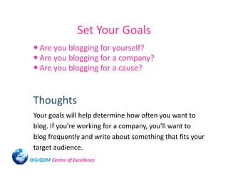 Set Your Goals
    Are you blogging for yourself?
    Are you blogging for a company?
    Are you blogging for a cause?


 Thoughts
 Your goals will help determine how often you want to
 blog. If you’re working for a company, you’ll want to
 blog frequently and write about something that fits your
 target audience.
DIGIQOM Centre of Excellence
 