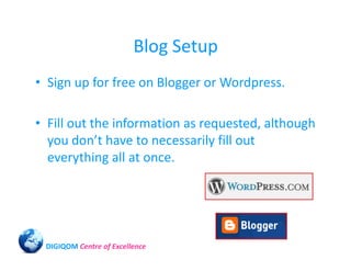 Blog Setup
• Sign up for free on Blogger or Wordpress.

• Fill out the information as requested, although
  you don’t have to necessarily fill out
  everything all at once.




 DIGIQOM Centre of Excellence
 