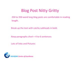 Blog Post Nitty Gritty
 250 to 350-word long blog posts are comfortable in reading
 length.


Break up the text with catchy subheads in bold.


Keep paragraphs short—4 to 6 sentences

Lots of links and Pictures




DIGIQOM Centre of Excellence
 