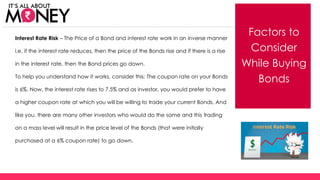 Factors to
Consider
While Buying
Bonds
Interest Rate Risk – The Price of a Bond and interest rate work in an inverse manner
i.e. if the interest rate reduces, then the price of the Bonds rise and if there is a rise
in the interest rate, then the Bond prices go down.
To help you understand how it works, consider this: The coupon rate on your Bonds
is 6%. Now, the interest rate rises to 7.5% and as investor, you would prefer to have
a higher coupon rate at which you will be willing to trade your current Bonds. And
like you, there are many other investors who would do the same and this trading
on a mass level will result in the price level of the Bonds (that were initially
purchased at a 6% coupon rate) to go down.
(C) Axis Bank Ltd
 