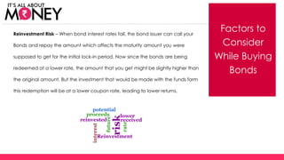 Factors to
Consider
While Buying
Bonds
Reinvestment Risk – When bond interest rates fall, the bond issuer can call your
Bonds and repay the amount which affects the maturity amount you were
supposed to get for the initial lock-in period. Now since the bonds are being
redeemed at a lower rate, the amount that you get might be slightly higher than
the original amount. But the investment that would be made with the funds form
this redemption will be at a lower coupon rate, leading to lower returns.
(C) Axis Bank Ltd
 