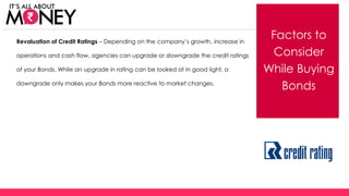 Factors to
Consider
While Buying
Bonds
Revaluation of Credit Ratings – Depending on the company’s growth, increase in
operations and cash flow, agencies can upgrade or downgrade the credit ratings
of your Bonds. While an upgrade in rating can be looked at in good light, a
downgrade only makes your Bonds more reactive to market changes.
(C) Axis Bank Ltd
 