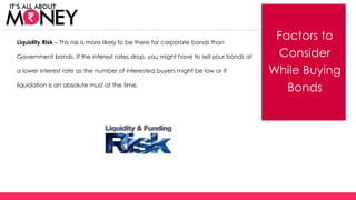 Factors to
Consider
While Buying
Bonds
Liquidity Risk – This risk is more likely to be there for corporate bonds than
Government bonds. If the interest rates drop, you might have to sell your bonds at
a lower interest rate as the number of interested buyers might be low or if
liquidation is an absolute must at the time.
(C) Axis Bank Ltd
 